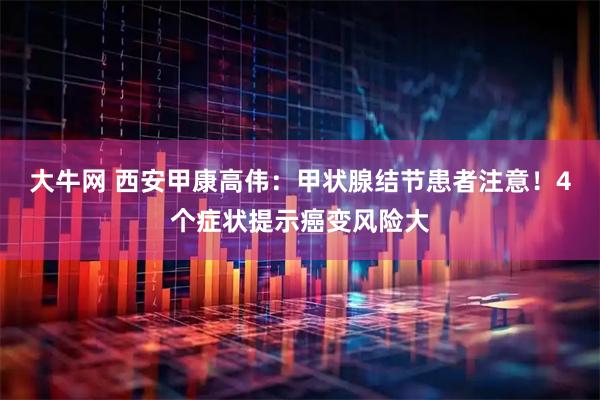 大牛网 西安甲康高伟：甲状腺结节患者注意！4个症状提示癌变风险大