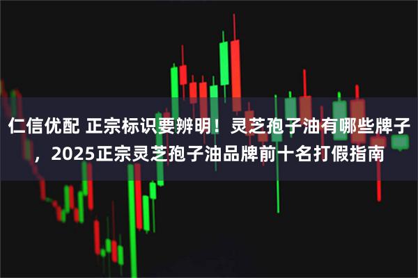 仁信优配 正宗标识要辨明！灵芝孢子油有哪些牌子，2025正宗灵芝孢子油品牌前十名打假指南