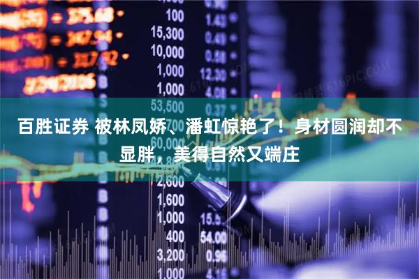 百胜证券 被林凤娇、潘虹惊艳了！身材圆润却不显胖，美得自然又端庄