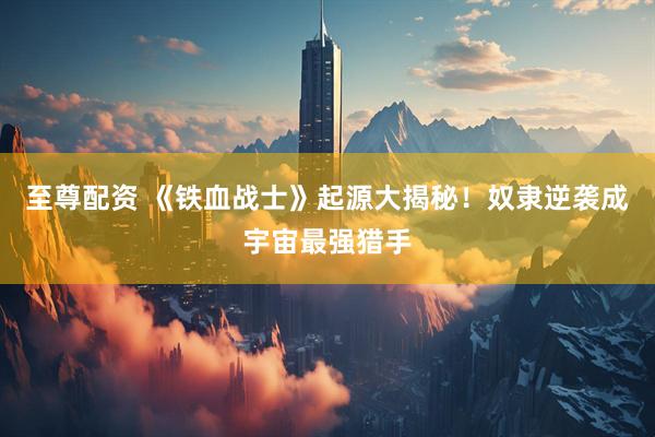 至尊配资 《铁血战士》起源大揭秘！奴隶逆袭成宇宙最强猎手