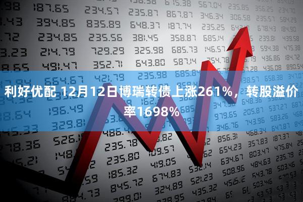 利好优配 12月12日博瑞转债上涨261%，转股溢价率1698%