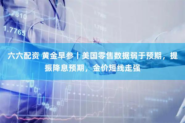 六六配资 黄金早参丨美国零售数据弱于预期，提振降息预期，金价短线走强