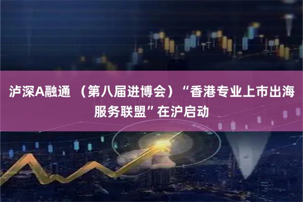 泸深A融通 （第八届进博会）“香港专业上市出海服务联盟”在沪启动