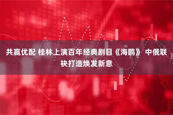 共赢优配 桂林上演百年经典剧目《海鸥》 中俄联袂打造焕发新意