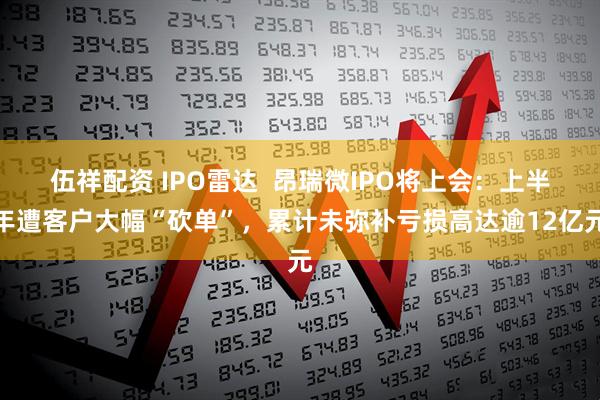 伍祥配资 IPO雷达  昂瑞微IPO将上会：上半年遭客户大幅“砍单”，累计未弥补亏损高达逾12亿元