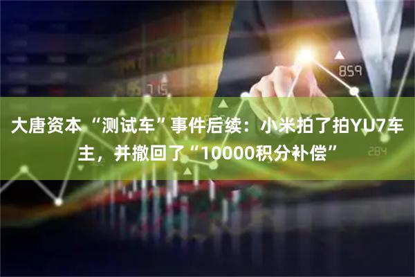 大唐资本 “测试车”事件后续：小米拍了拍YU7车主，并撤回了“10000积分补偿”