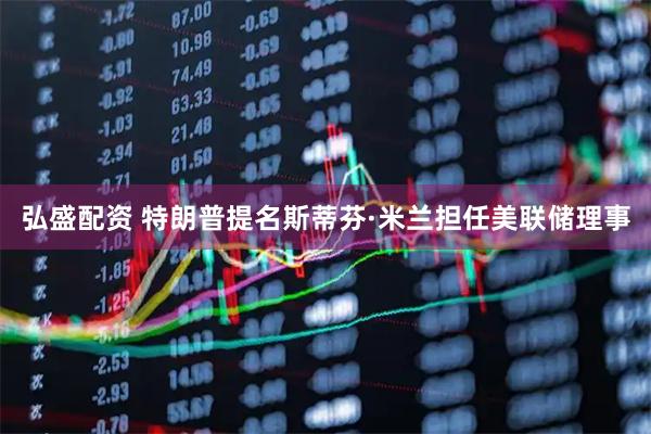 弘盛配资 特朗普提名斯蒂芬·米兰担任美联储理事