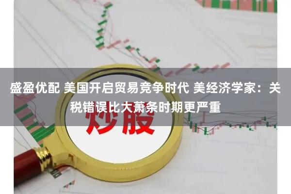 盛盈优配 美国开启贸易竞争时代 美经济学家：关税错误比大萧条时期更严重